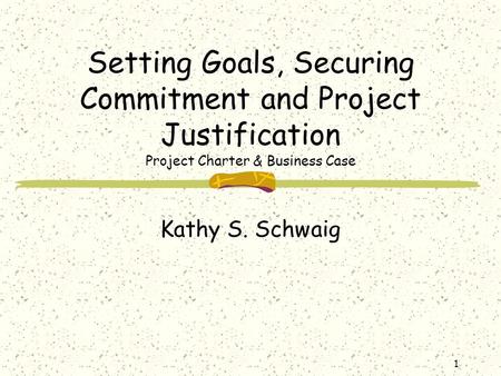 1 Setting Goals, Securing Commitment and Project Justification Project Charter & Business Case Kathy S. Schwaig.