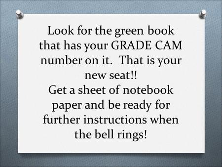 Look for the green book that has your GRADE CAM number on it. That is your new seat!! Get a sheet of notebook paper and be ready for further instructions.