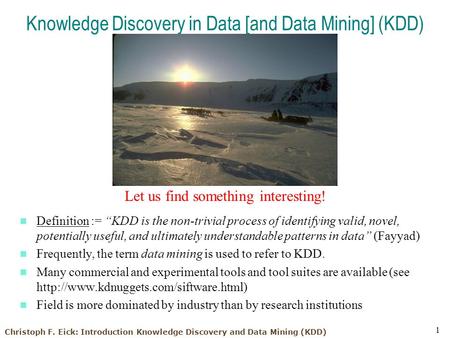 Christoph F. Eick: Introduction Knowledge Discovery and Data Mining (KDD) 1 Knowledge Discovery in Data [and Data Mining] (KDD) Let us find something interesting!