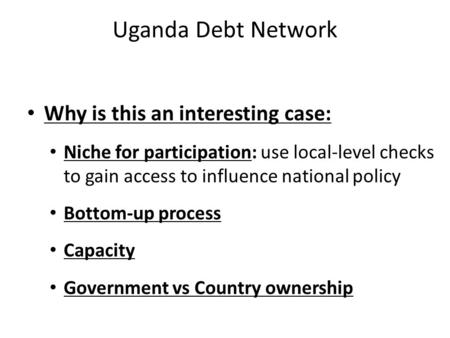 Uganda Debt Network Why is this an interesting case: Niche for participation: use local-level checks to gain access to influence national policy Bottom-up.