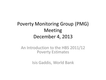 Poverty Monitoring Group (PMG) Meeting December 4, 2013 An Introduction to the HBS 2011/12 Poverty Estimates Isis Gaddis, World Bank.