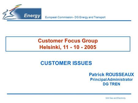 Unit Gas and Electricity European Commission - DG Energy and Transport Customer Focus Group Helsinki, 11 - 10 - 2005 CUSTOMER ISSUES Patrick ROUSSEAUX.