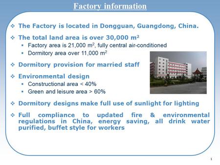 1 Factory information  The Factory is located in Dongguan, Guangdong, China.  The total land area is over 30,000 m 2  Factory area is 21,000 m 2, fully.