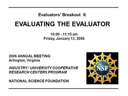 2006 ANNUAL MEETING Arlington, Virginia INDUSTRY / UNIVERSITY COOPERATIVE RESEARCH CENTERS PROGRAM Evaluators' Breakout II: EVALUATING THE EVALUATOR 10:00.