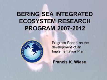 BERING SEA INTEGRATED ECOSYSTEM RESEARCH PROGRAM 2007-2012 Progress Report on the development of an Implementation Plan Francis K. Wiese.