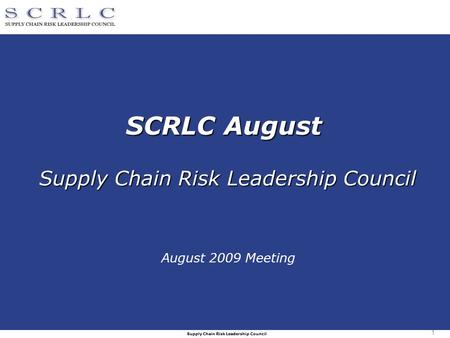 Supply Chain Risk Leadership Council 1 SCRLC August Supply Chain Risk Leadership Council August 2009 Meeting.