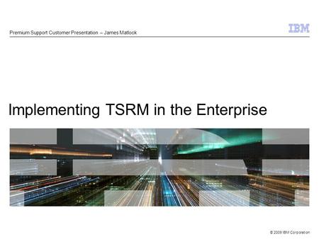 © 2009 IBM Corporation Implementing TSRM in the Enterprise Premium Support Customer Presentation – James Matlock.