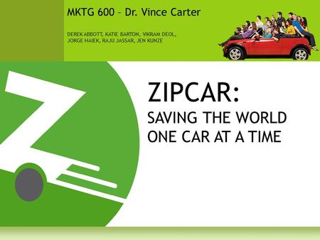 ZIPCAR: SAVING THE WORLD ONE CAR AT A TIME MKTG 600 – Dr. Vince Carter DEREK ABBOTT, KATIE BARTON, VIKRAM DEOL, JORGE HAIEK, RAJU JASSAR, JEN KUNZE.