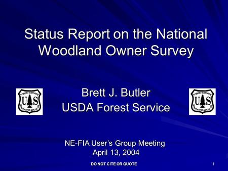 DO NOT CITE OR QUOTE 1 Status Report on the National Woodland Owner Survey Brett J. Butler USDA Forest Service NE-FIA User’s Group Meeting April 13, 2004.