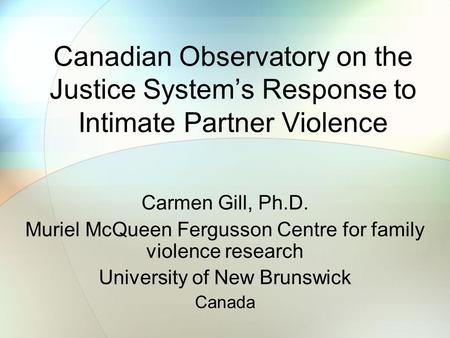 Canadian Observatory on the Justice System’s Response to Intimate Partner Violence Carmen Gill, Ph.D. Muriel McQueen Fergusson Centre for family violence.