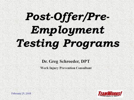 February 25, 2008 Post-Offer/Pre- Employment Testing Programs Dr. Greg Schroeder, DPT Work Injury Prevention Consultant.