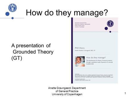 Anette Graungaard, Department of General Practice University of Copenhagen 1 How do they manage? A presentation of Grounded Theory (GT)