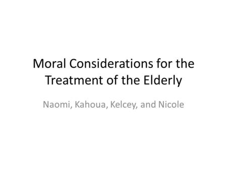 Moral Considerations for the Treatment of the Elderly Naomi, Kahoua, Kelcey, and Nicole.