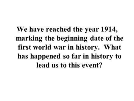 We have reached the year 1914, marking the beginning date of the first world war in history. What has happened so far in history to lead us to this event?