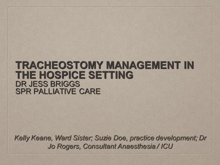 TRACHEOSTOMY MANAGEMENT IN THE HOSPICE SETTING DR JESS BRIGGS SPR PALLIATIVE CARE Kelly Keane, Ward Sister; Suzie Doe, practice development; Dr Jo Rogers,