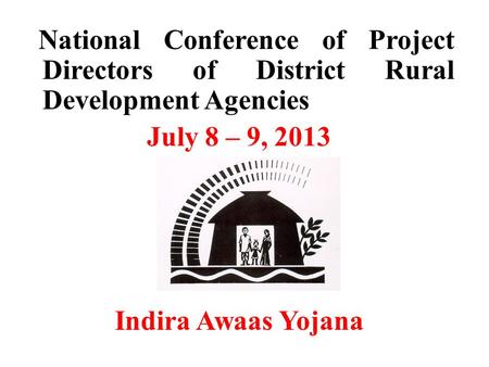 National Conference of Project Directors of District Rural Development Agencies July 8 – 9, 2013 Indira Awaas Yojana.