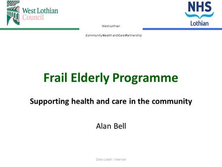 West Lothian Community Health and Care Partnership Frail Elderly Programme Supporting health and care in the community Alan Bell Data Label : Internal.