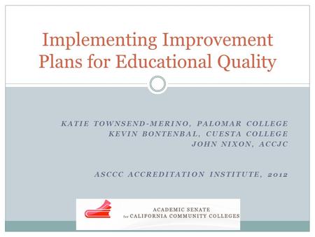 KATIE TOWNSEND-MERINO, PALOMAR COLLEGE KEVIN BONTENBAL, CUESTA COLLEGE JOHN NIXON, ACCJC ASCCC ACCREDITATION INSTITUTE, 2012 Implementing Improvement Plans.