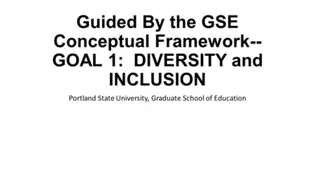 Guided By the GSE Conceptual Framework-- GOAL 1: DIVERSITY and INCLUSION Portland State University, Graduate School of Education.