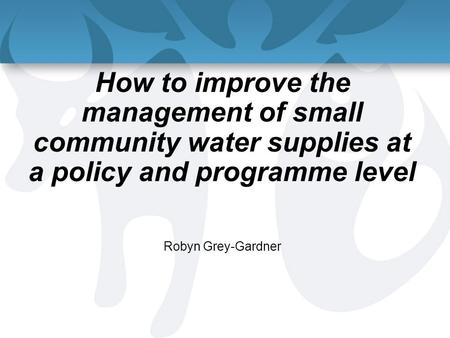 How to improve the management of small community water supplies at a policy and programme level Robyn Grey-Gardner.