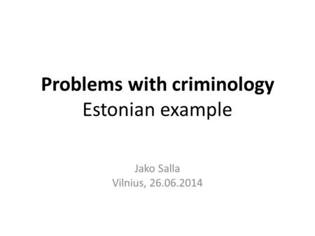 Problems with criminology Estonian example Jako Salla Vilnius, 26.06.2014.