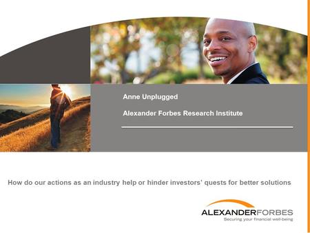 Anne Unplugged Alexander Forbes Research Institute How do our actions as an industry help or hinder investors’ quests for better solutions.