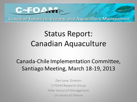 Status Report: Canadian Aquaculture Canada-Chile Implementation Committee, Santiago Meeting, March 18-19, 2013 Dan Lane, Director C-FOAM Research Group.