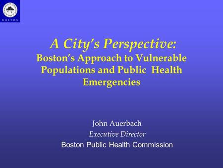 A City’s Perspective: Boston’s Approach to Vulnerable Populations and Public Health Emergencies John Auerbach Executive Director Boston Public Health Commission.