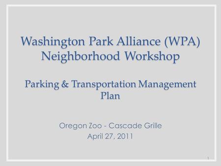 Washington Park Alliance (WPA) Neighborhood Workshop Parking & Transportation Management Plan Oregon Zoo - Cascade Grille April 27, 2011 1.