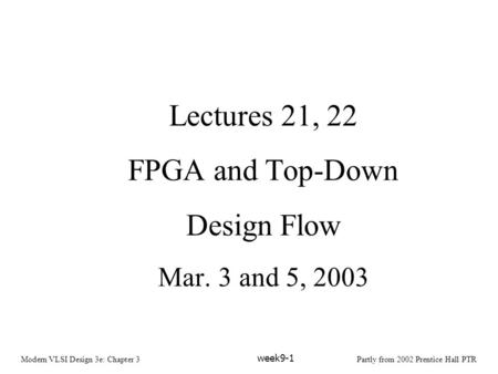 Modern VLSI Design 3e: Chapter 3Partly from 2002 Prentice Hall PTR week9-1 Lectures 21, 22 FPGA and Top-Down Design Flow Mar. 3 and 5, 2003.