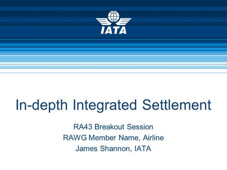 In-depth Integrated Settlement RA43 Breakout Session RAWG Member Name, Airline James Shannon, IATA.