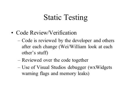 Static Testing Code Review/Verification –Code is reviewed by the developer and others after each change (Wei/William look at each other’s stuff) –Reviewed.