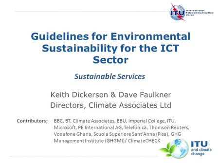 International Telecommunication Union Guidelines for Environmental Sustainability for the ICT Sector Keith Dickerson & Dave Faulkner Directors, Climate.