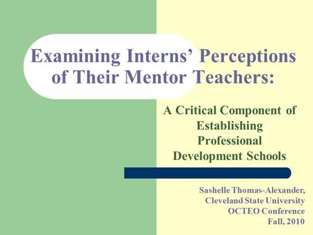 Sashelle Thomas-Alexander, Cleveland State University OCTEO Conference Fall, 2010 Examining Interns’ Perceptions of Their Mentor Teachers: A Critical Component.