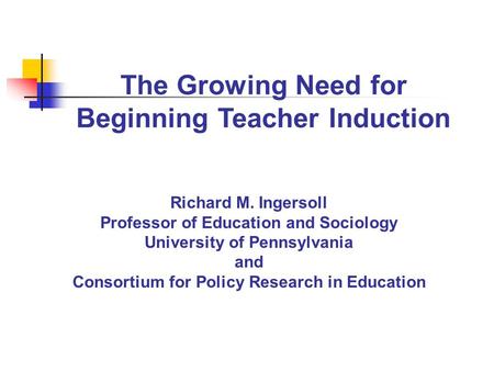 The Growing Need for Beginning Teacher Induction Richard M. Ingersoll Professor of Education and Sociology University of Pennsylvania and Consortium for.