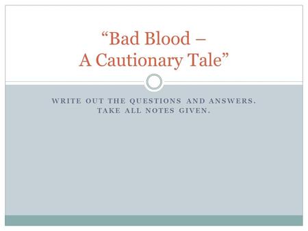 WRITE OUT THE QUESTIONS AND ANSWERS. TAKE ALL NOTES GIVEN. “Bad Blood – A Cautionary Tale”