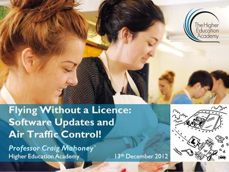 Flying Without a Licence: Software Updates and Air Traffic Control! Professor Craig Mahoney` Higher Education Academy 13 th December 2012.