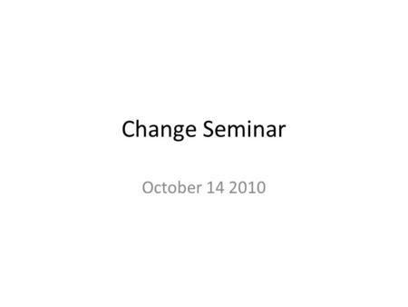 Change Seminar October 14 2010. Change Discussions One discussion topic each week Three presenters Each presenter discusses one project and prepares discussion.