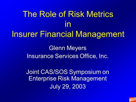 The Role of Risk Metrics in Insurer Financial Management Glenn Meyers Insurance Services Office, Inc. Joint CAS/SOS Symposium on Enterprise Risk Management.