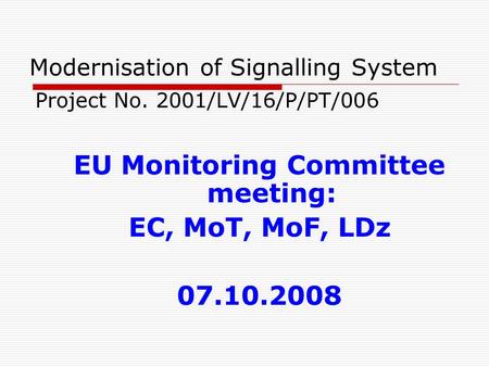 Modernisation of Signalling System Project No. 2001/LV/16/P/PT/006 EU Monitoring Committee meeting: EC, MoT, MoF, LDz 07.10.2008.