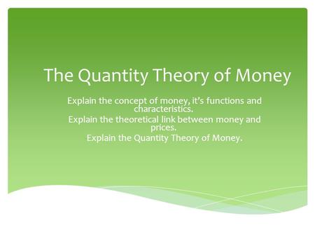 The Quantity Theory of Money -Explain the concept of money, it’s functions and characteristics. -Explain the theoretical link between money and prices.