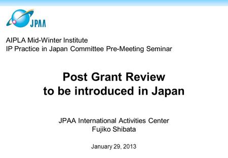 Post Grant Review to be introduced in Japan JPAA International Activities Center Fujiko Shibata January 29, 2013 AIPLA Mid-Winter Institute IP Practice.