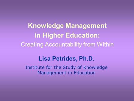 Knowledge Management in Higher Education: Creating Accountability from Within Lisa Petrides, Ph.D. Institute for the Study of Knowledge Management in Education.