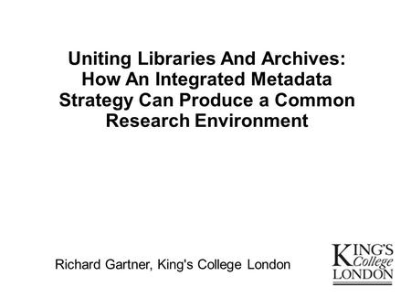 Uniting Libraries And Archives: How An Integrated Metadata Strategy Can Produce a Common Research Environment Richard Gartner, King's College London.