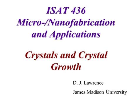 ISAT 436 Micro-/Nanofabrication and Applications Crystals and Crystal Growth D. J. Lawrence James Madison University.