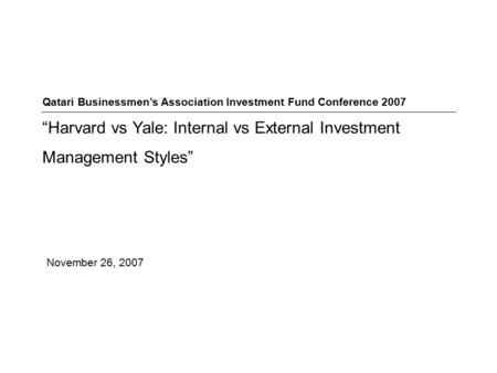 November 26, 2007 Qatari Businessmen’s Association Investment Fund Conference 2007 “Harvard vs Yale: Internal vs External Investment Management Styles”