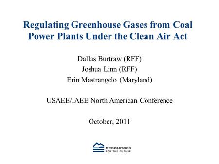 Regulating Greenhouse Gases from Coal Power Plants Under the Clean Air Act Dallas Burtraw (RFF) Joshua Linn (RFF) Erin Mastrangelo (Maryland) USAEE/IAEE.