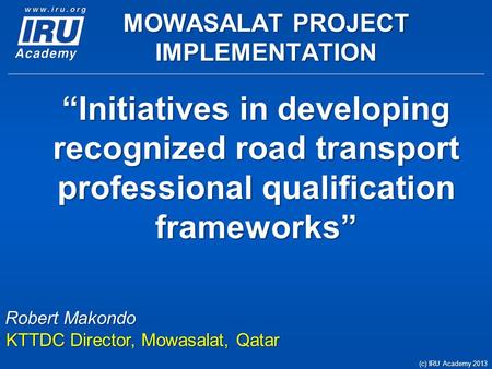 “Initiatives in developing recognized road transport professional qualification frameworks” (c) IRU Academy 2013 Robert Makondo KTTDC Director, Mowasalat,