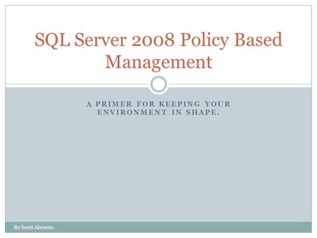 A PRIMER FOR KEEPING YOUR ENVIRONMENT IN SHAPE. SQL Server 2008 Policy Based Management By Scott Abrants.