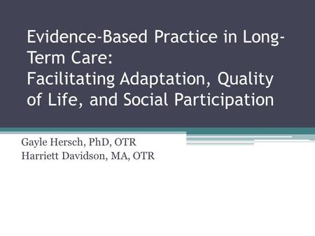 Evidence-Based Practice in Long- Term Care: Facilitating Adaptation, Quality of Life, and Social Participation Gayle Hersch, PhD, OTR Harriett Davidson,